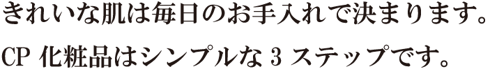 きれいな肌は毎日のお手入れで決まります。CP化粧品はシンプルな3ステップです。